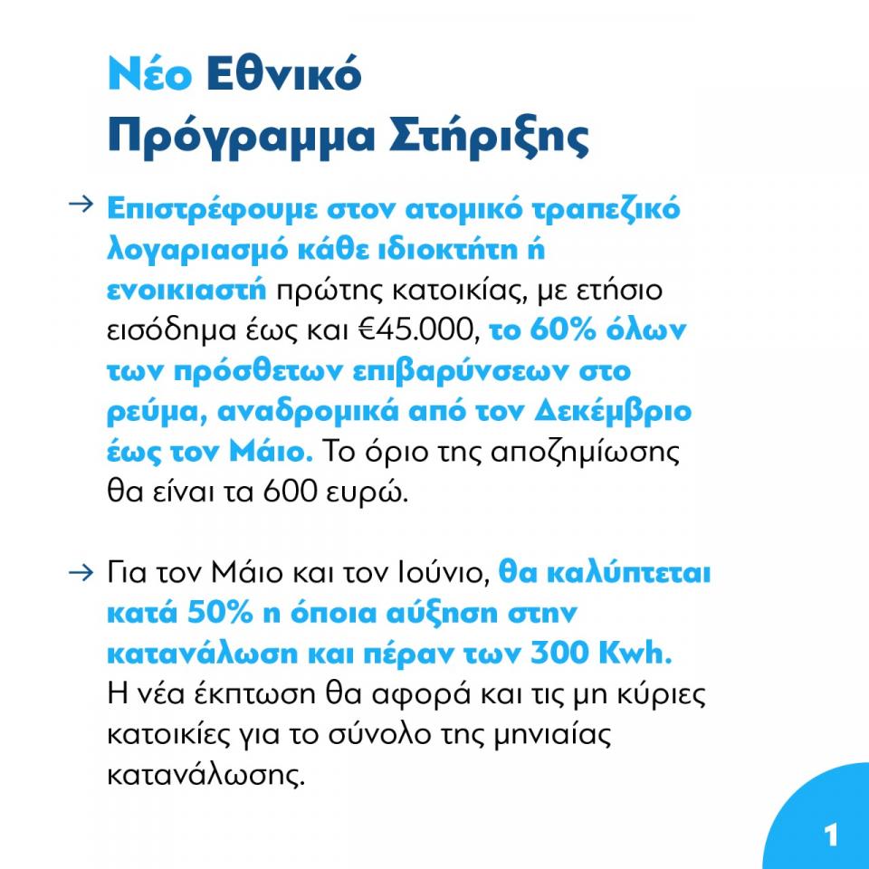 «Η πολιτεία επιστρέφει στον ατομικό τραπεζικό λογαριασμό κάθε ιδιοκτήτη ή ενοικιαστή πρώτης κατοικίας το 60% όλων των πρόσθετων επιβαρύνσεων που έχει υποστεί, αναδρομικά από τον Δεκέμβριο έως και τον Μάιο. Το όριο της έκτακτης αυτής αποζημίωσης θα είναι τα 600 ευρώ και θα αφορά όλους τους συμπολίτες μας με ετήσιο εισόδημα έως και 45.000 ευρώ.